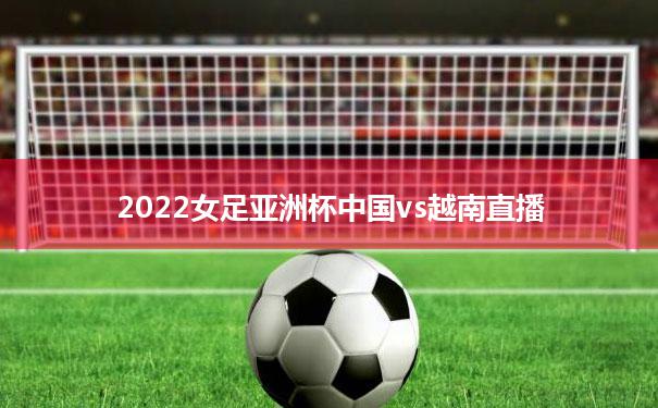 2022女足亚洲杯中国vs越南直播(2022女足亚洲杯中国vs越南直播回放)